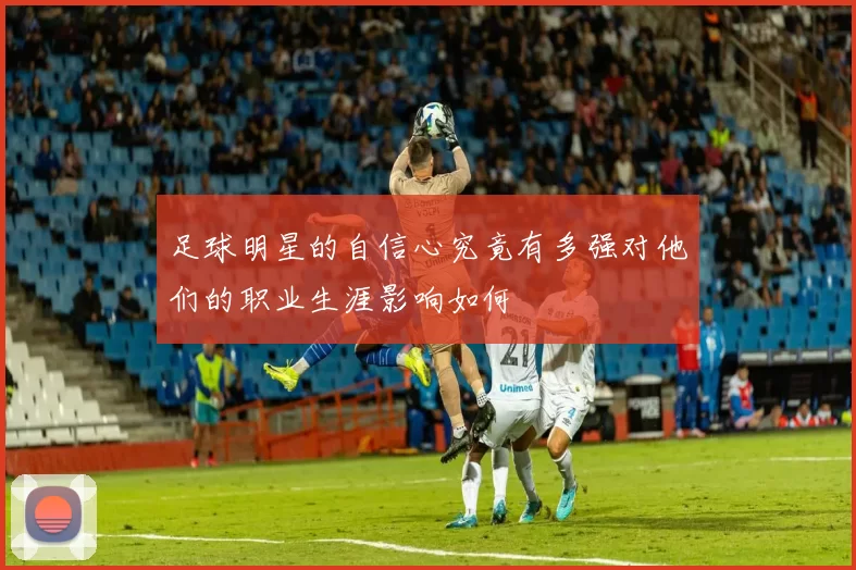 足球明星的自信心究竟有多强对他们的职业生涯影响如何