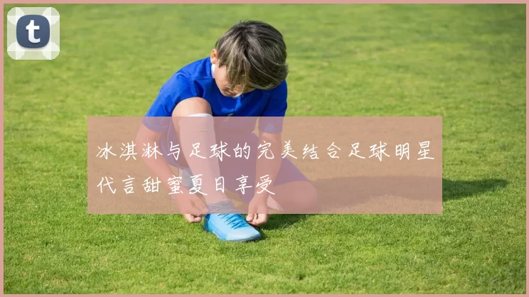 冰淇淋与足球的完美结合足球明星代言甜蜜夏日享受