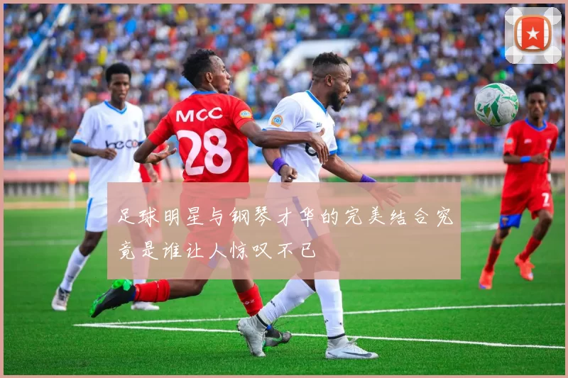 足球明星与钢琴才华的完美结合究竟是谁让人惊叹不已