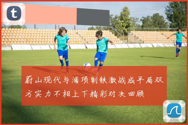 蔚山现代与浦项制铁激战成平局双方实力不相上下精彩对决回顾