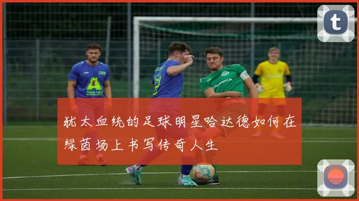 犹太血统的足球明星哈达德如何在绿茵场上书写传奇人生