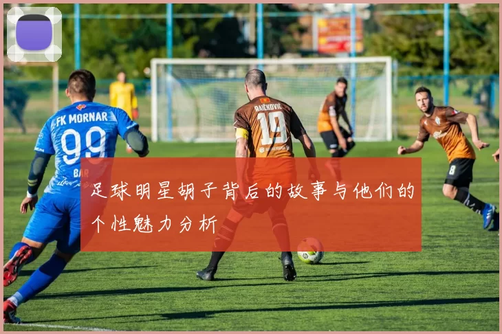 足球明星胡子背后的故事与他们的个性魅力分析