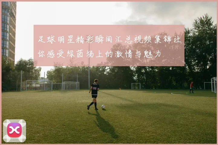 足球明星精彩瞬间汇总视频集锦让你感受绿茵场上的激情与魅力