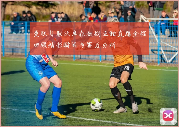 曼联与勒沃库森激战正酣直播全程回顾精彩瞬间与赛后分析