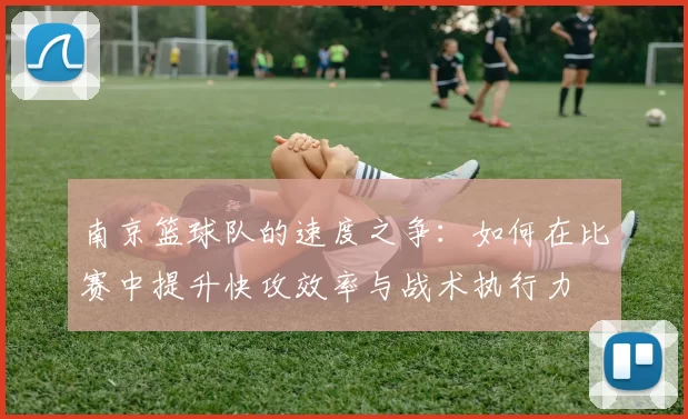 南京篮球队的速度之争：如何在比赛中提升快攻效率与战术执行力