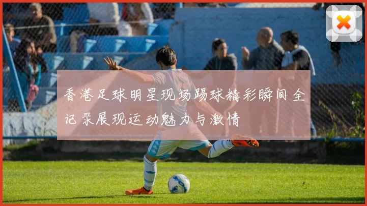 香港足球明星现场踢球精彩瞬间全记录展现运动魅力与激情