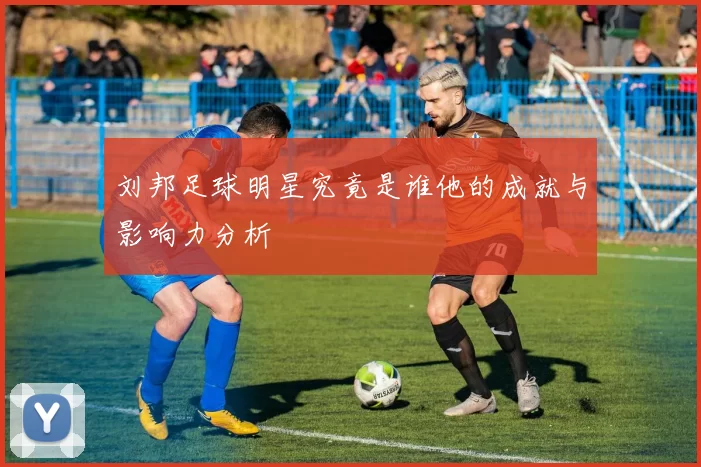 刘邦足球明星究竟是谁他的成就与影响力分析