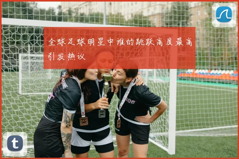 全球足球明星中谁的跳跃高度最高引发热议