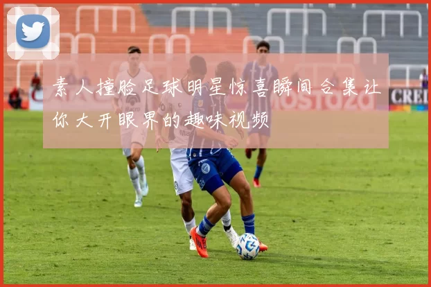 素人撞脸足球明星惊喜瞬间合集让你大开眼界的趣味视频