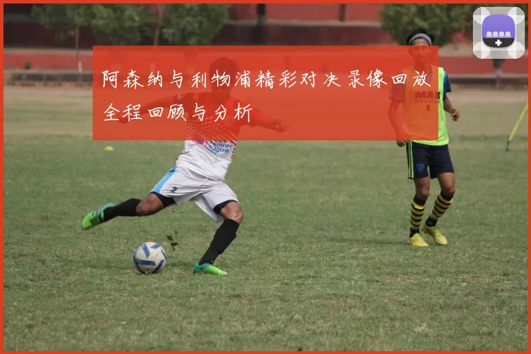 阿森纳与利物浦精彩对决录像回放全程回顾与分析