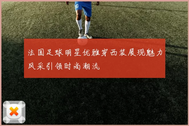 法国足球明星优雅穿西装展现魅力风采引领时尚潮流