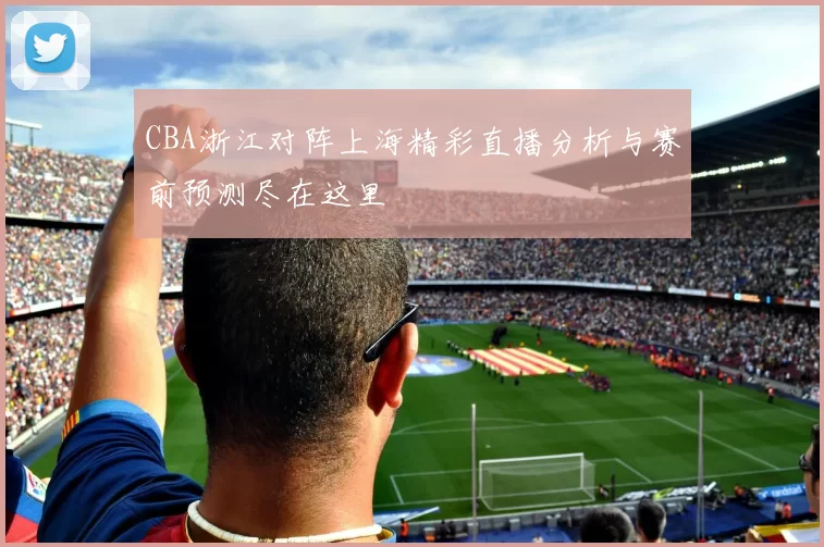 CBA浙江对阵上海精彩直播分析与赛前预测尽在这里