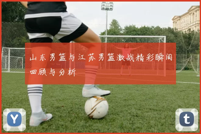 山东男篮与江苏男篮激战精彩瞬间回顾与分析