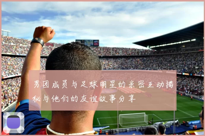 男团成员与足球明星的亲密互动揭秘与他们的友谊故事分享
