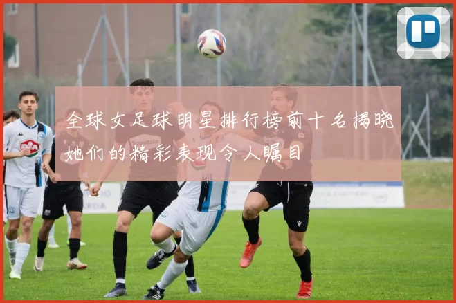 全球女足球明星排行榜前十名揭晓她们的精彩表现令人瞩目