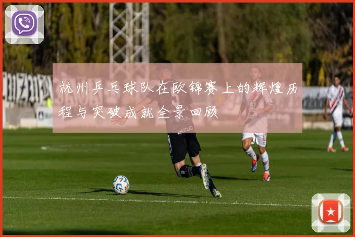 杭州乒乓球队在欧锦赛上的辉煌历程与突破成就全景回顾