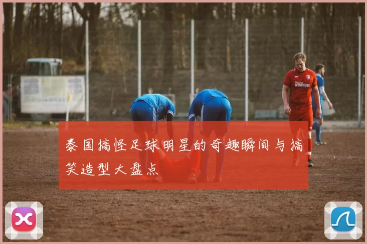 泰国搞怪足球明星的奇趣瞬间与搞笑造型大盘点