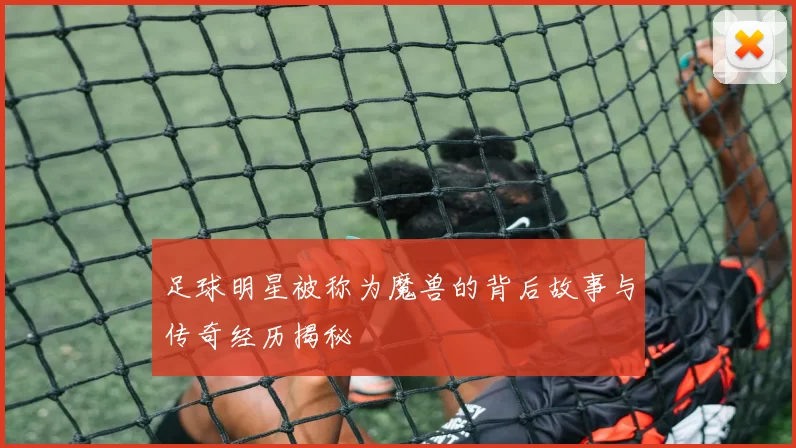 足球明星被称为魔兽的背后故事与传奇经历揭秘