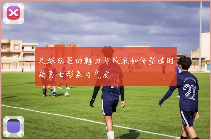 足球明星的魅力与风采如何塑造时尚男士形象与气质
