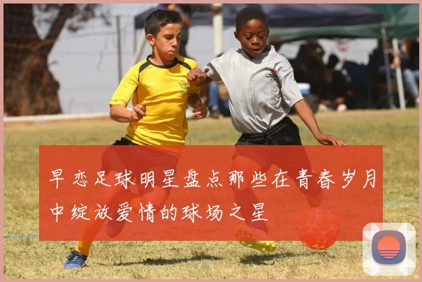 早恋足球明星盘点那些在青春岁月中绽放爱情的球场之星