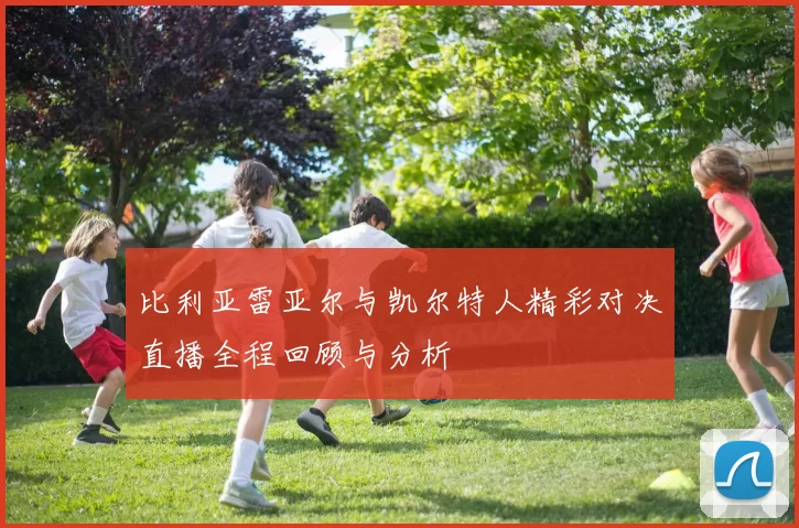 比利亚雷亚尔与凯尔特人精彩对决直播全程回顾与分析