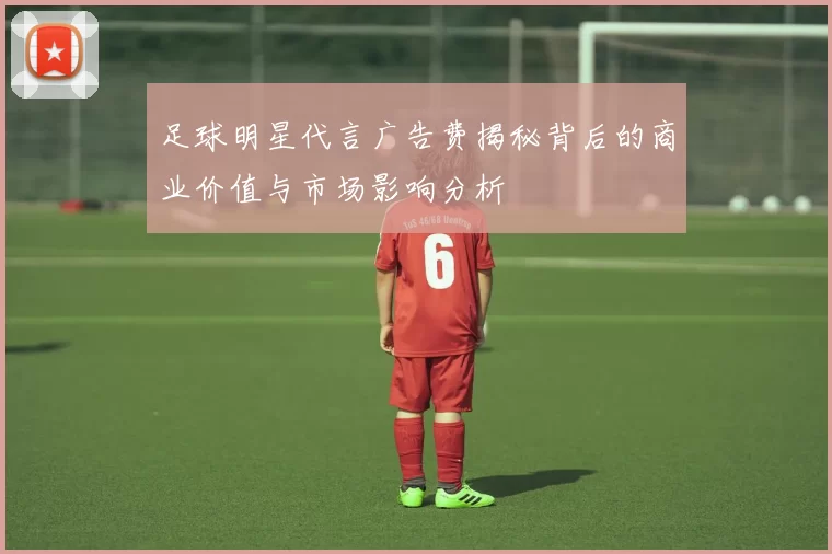 足球明星代言广告费揭秘背后的商业价值与市场影响分析