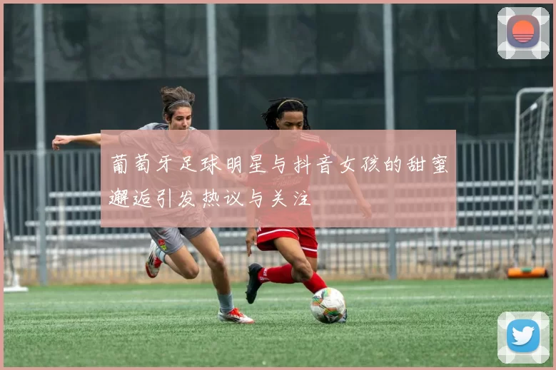 葡萄牙足球明星与抖音女孩的甜蜜邂逅引发热议与关注