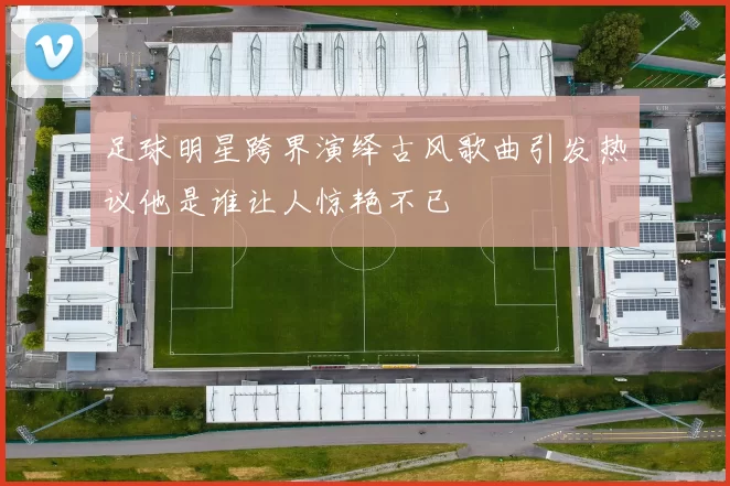 足球明星跨界演绎古风歌曲引发热议他是谁让人惊艳不已
