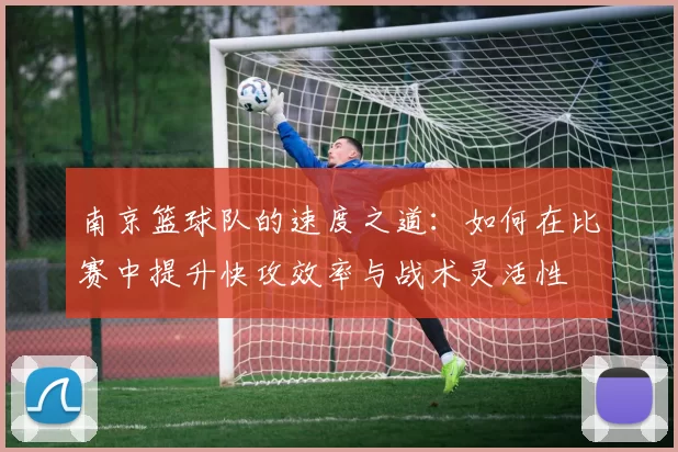 南京篮球队的速度之道：如何在比赛中提升快攻效率与战术灵活性