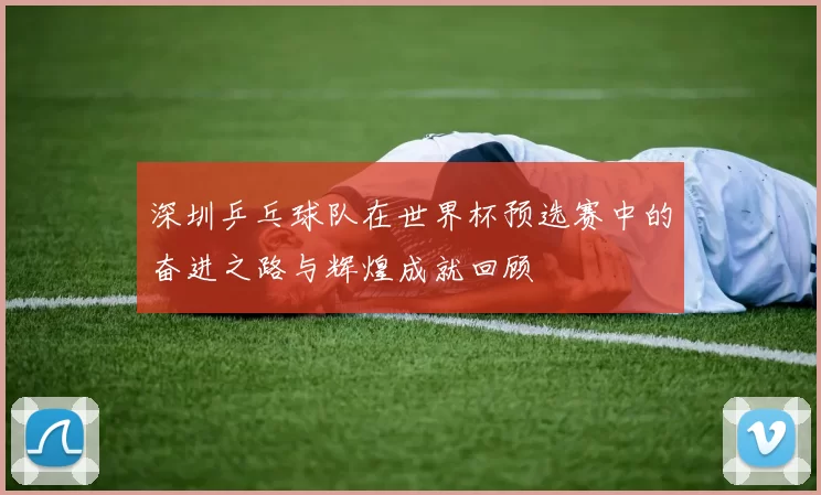 深圳乒乓球队在世界杯预选赛中的奋进之路与辉煌成就回顾