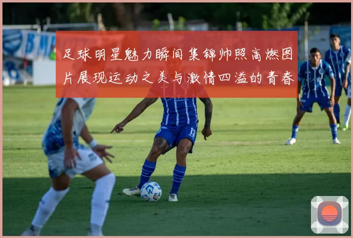足球明星魅力瞬间集锦帅照高燃图片展现运动之美与激情四溢的青春活力
