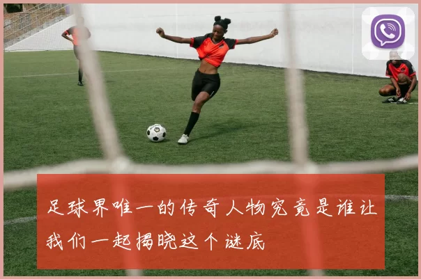 足球界唯一的传奇人物究竟是谁让我们一起揭晓这个谜底
