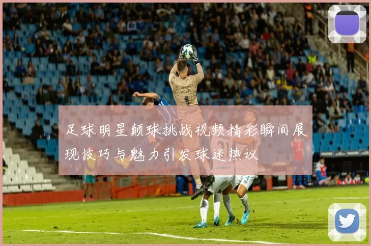 足球明星颠球挑战视频精彩瞬间展现技巧与魅力引发球迷热议