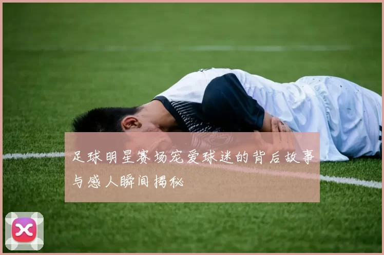 足球明星赛场宠爱球迷的背后故事与感人瞬间揭秘