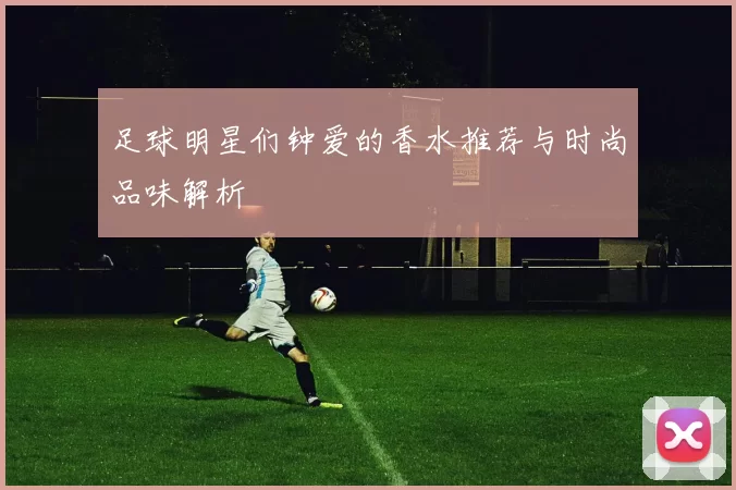 足球明星们钟爱的香水推荐与时尚品味解析
