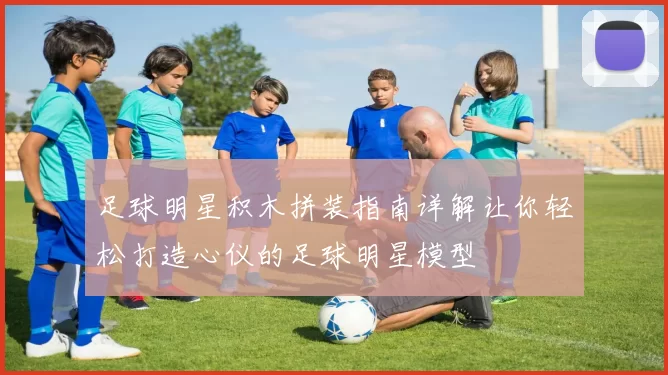 足球明星积木拼装指南详解让你轻松打造心仪的足球明星模型