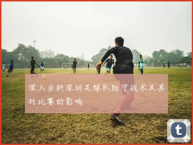 深入分析深圳足球队防守战术及其对比赛的影响