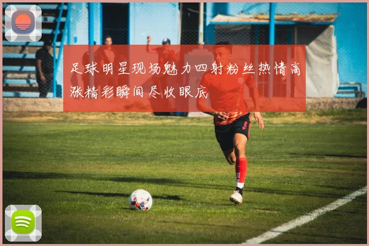 足球明星现场魅力四射粉丝热情高涨精彩瞬间尽收眼底