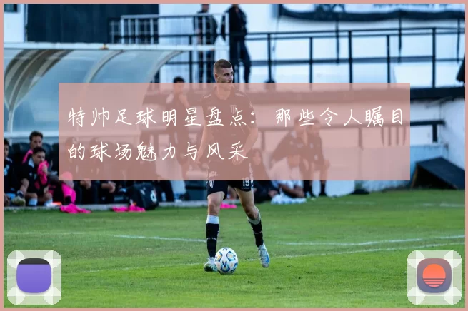 特帅足球明星盘点：那些令人瞩目的球场魅力与风采