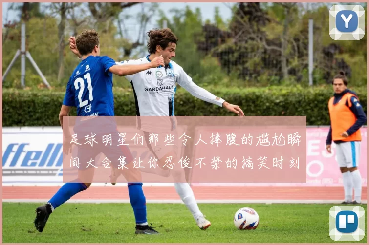 足球明星们那些令人捧腹的尴尬瞬间大合集让你忍俊不禁的搞笑时刻回顾
