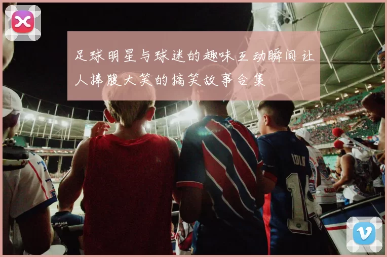 足球明星与球迷的趣味互动瞬间让人捧腹大笑的搞笑故事合集
