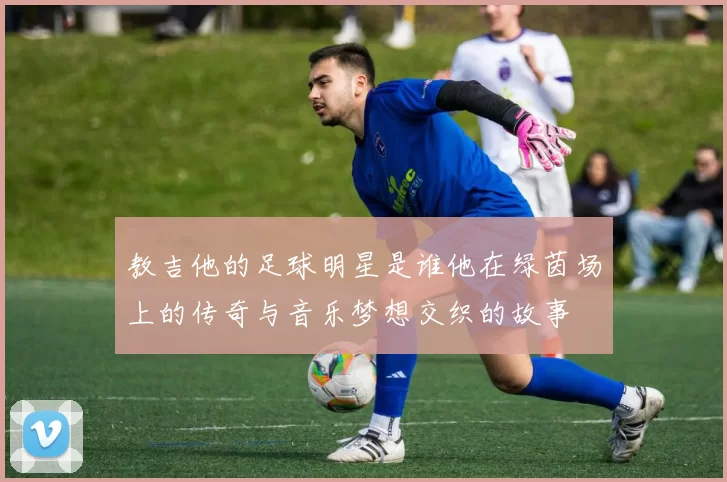 教吉他的足球明星是谁他在绿茵场上的传奇与音乐梦想交织的故事