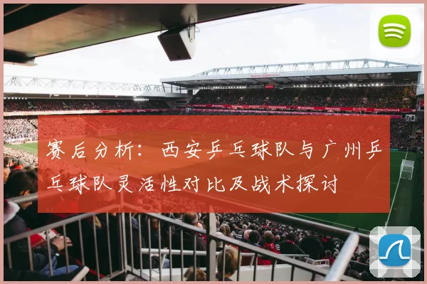 赛后分析：西安乒乓球队与广州乒乓球队灵活性对比及战术探讨