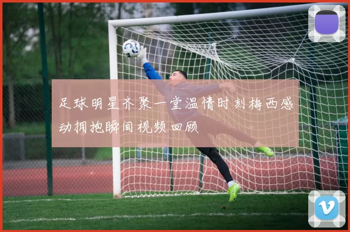 足球明星齐聚一堂温情时刻梅西感动拥抱瞬间视频回顾