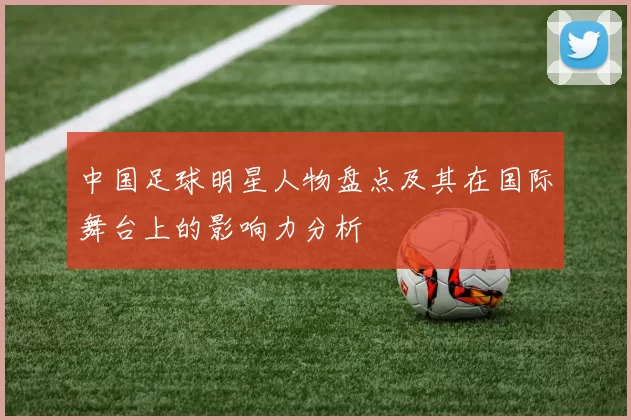 中国足球明星人物盘点及其在国际舞台上的影响力分析