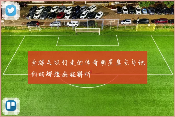 全球足坛行走的传奇明星盘点与他们的辉煌成就解析