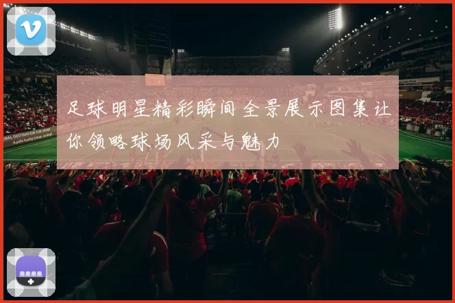 足球明星精彩瞬间全景展示图集让你领略球场风采与魅力