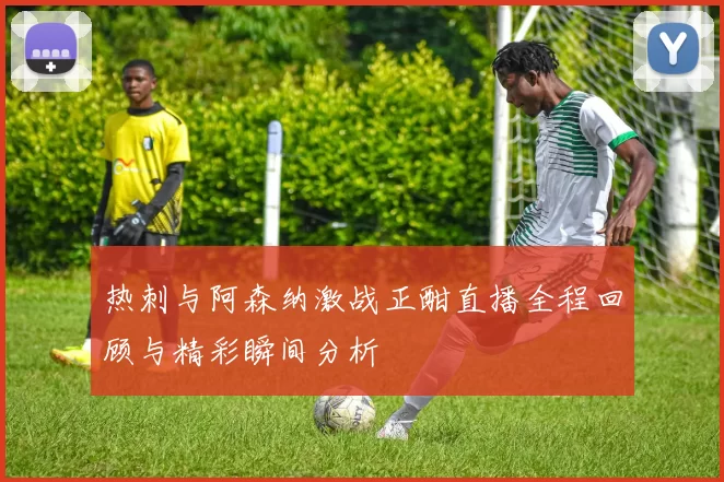 热刺与阿森纳激战正酣直播全程回顾与精彩瞬间分析
