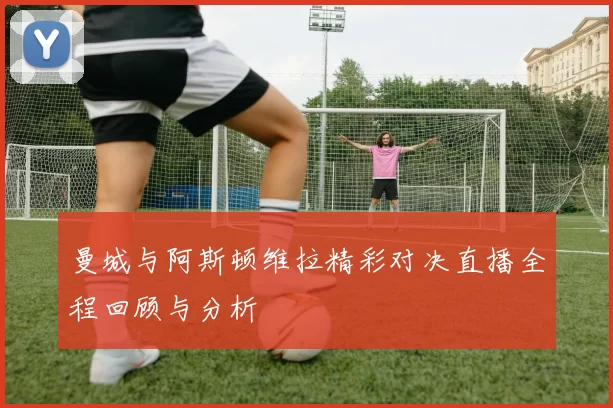 曼城与阿斯顿维拉精彩对决直播全程回顾与分析