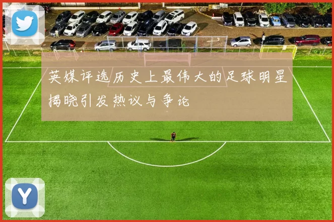 英媒评选历史上最伟大的足球明星揭晓引发热议与争论